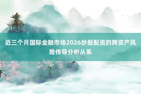 近三个月国际金融市场2026炒股配资的跨资产风险传导分析从系