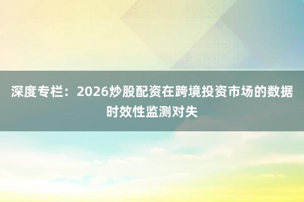 深度专栏：2026炒股配资在跨境投资市场的数据时效性监测对失
