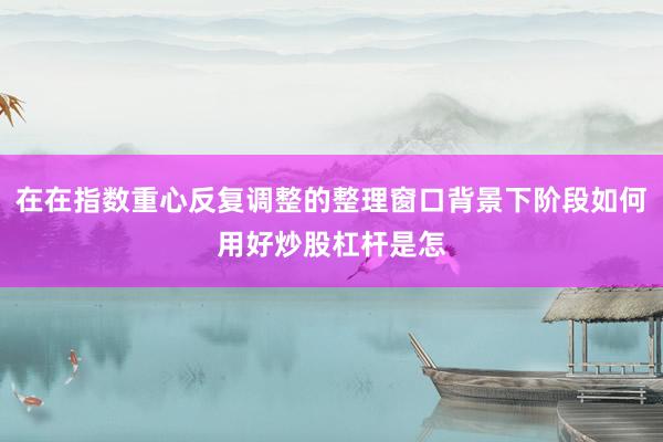 在在指数重心反复调整的整理窗口背景下阶段如何用好炒股杠杆是怎