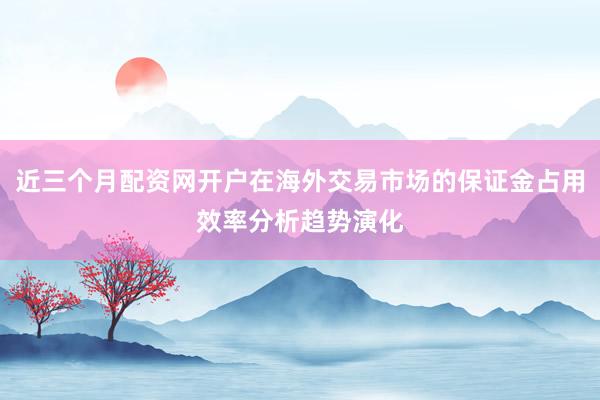 近三个月配资网开户在海外交易市场的保证金占用效率分析趋势演化