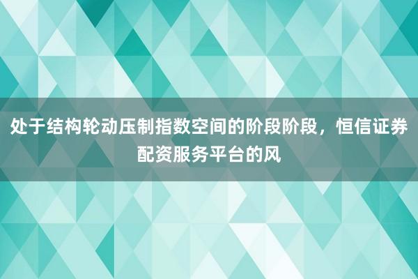 处于结构轮动压制指数空间的阶段阶段，恒信证券配资服务平台的风