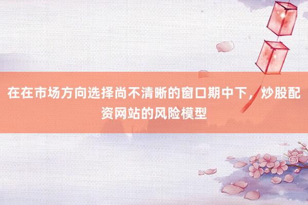 在在市场方向选择尚不清晰的窗口期中下，炒股配资网站的风险模型
