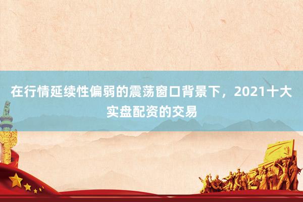 在行情延续性偏弱的震荡窗口背景下，2021十大实盘配资的交易