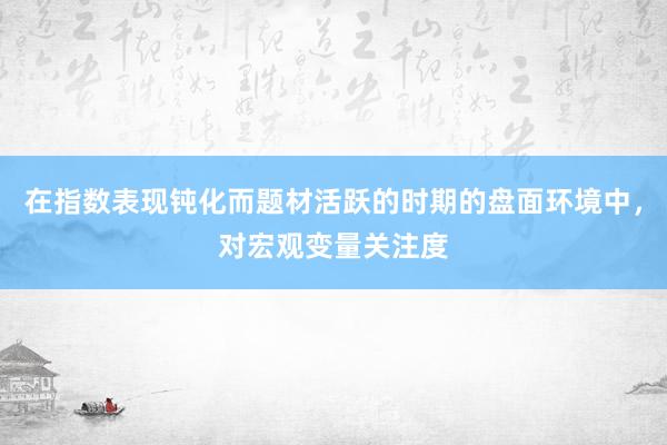 在指数表现钝化而题材活跃的时期的盘面环境中，对宏观变量关注度