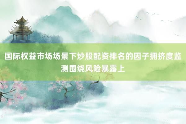国际权益市场场景下炒股配资排名的因子拥挤度监测围绕风险暴露上