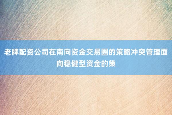 老牌配资公司在南向资金交易圈的策略冲突管理面向稳健型资金的策
