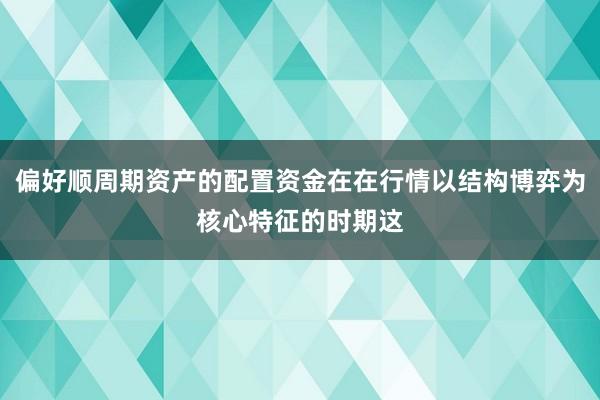 偏好顺周期资产的配置资金在在行情以结构博弈为核心特征的时期这