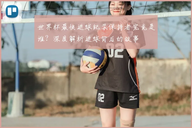 世界杯最快进球纪录保持者究竟是谁？深度解析进球背后的故事