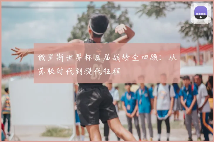 俄罗斯世界杯历届战绩全回顾：从苏联时代到现代征程