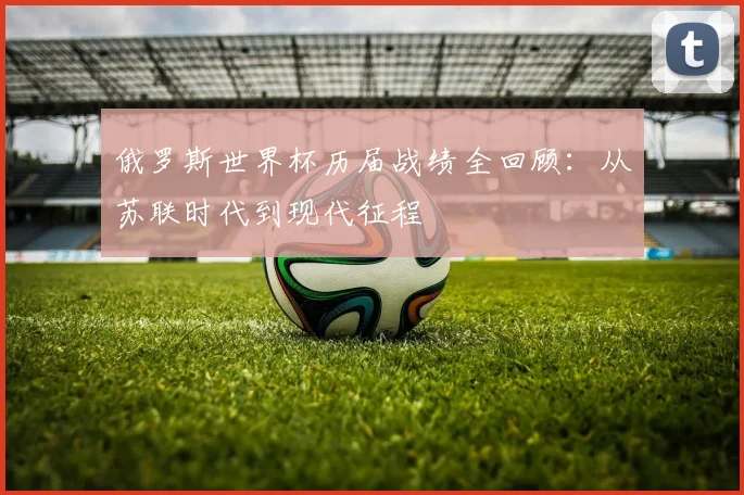 俄罗斯世界杯历届战绩全回顾:从苏联时代到现代征程