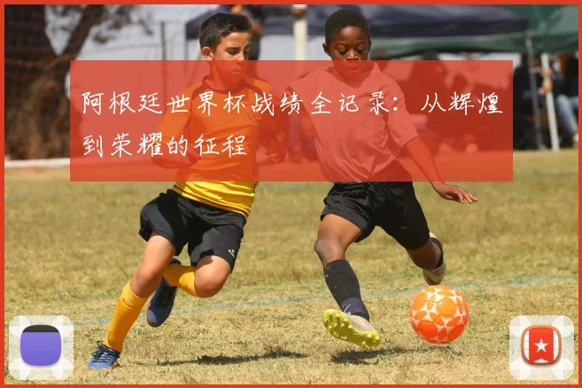 阿根廷世界杯战绩全记录：从辉煌到荣耀的征程