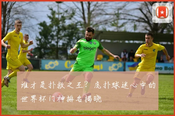 谁才是扑救之王？虎扑球迷心中的世界杯门神排名揭晓